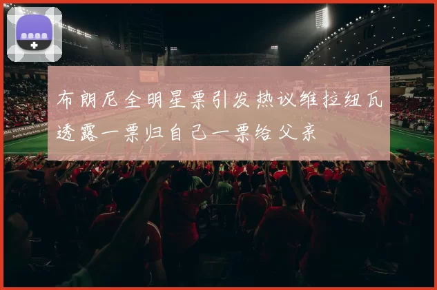 布朗尼全明星票引发热议维拉纽瓦透露一票归自己一票给父亲