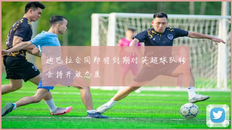 迪巴拉合同即将到期对英超球队转会持开放态度