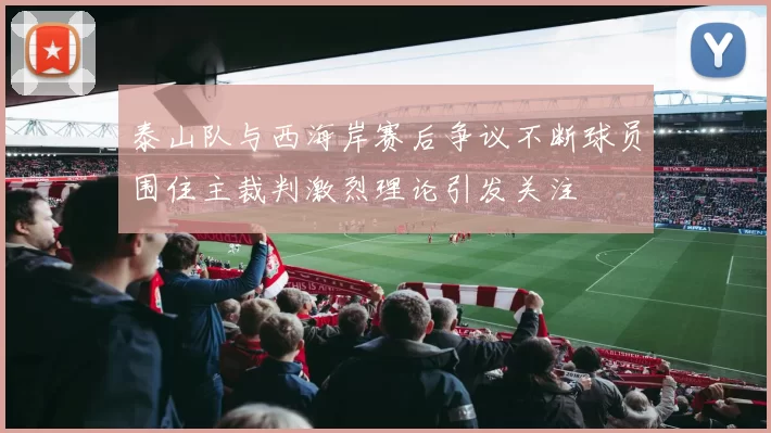 泰山队与西海岸赛后争议不断球员围住主裁判激烈理论引发关注