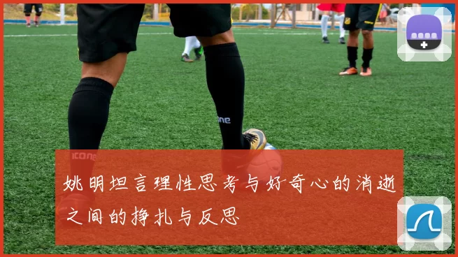 姚明坦言理性思考与好奇心的消逝之间的挣扎与反思