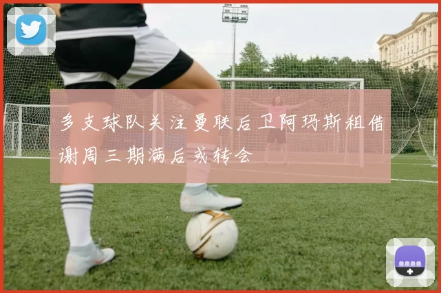 多支球队关注曼联后卫阿玛斯租借谢周三期满后或转会