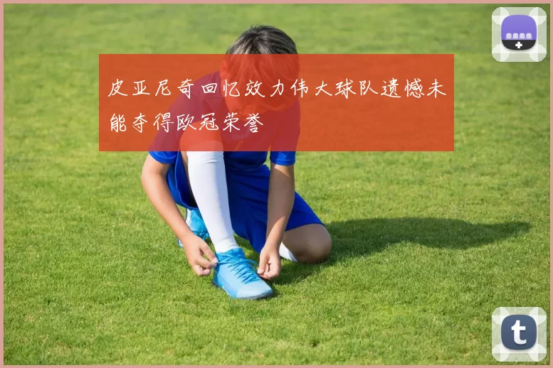 皮亚尼奇回忆效力伟大球队遗憾未能夺得欧冠荣誉
