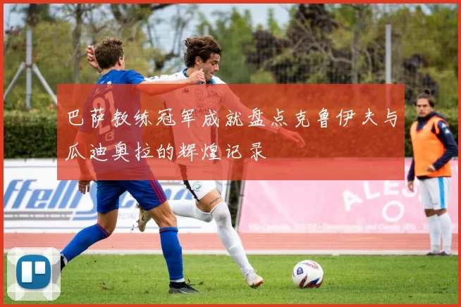 巴萨教练冠军成就盘点克鲁伊夫与瓜迪奥拉的辉煌记录