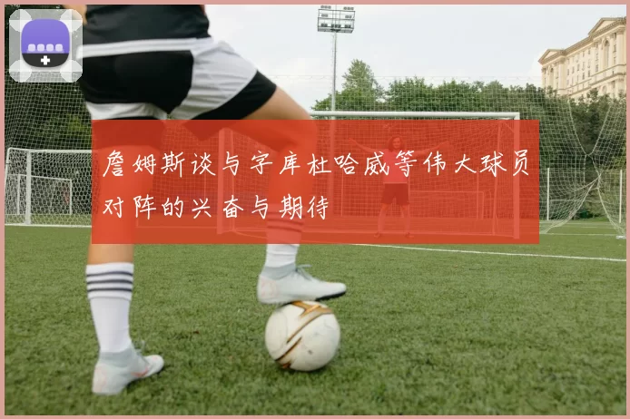 詹姆斯谈与字库杜哈威等伟大球员对阵的兴奋与期待