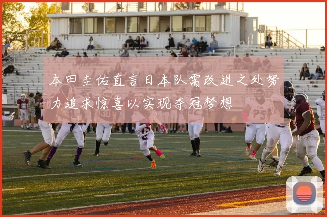 本田圭佑直言日本队需改进之处努力追求惊喜以实现夺冠梦想
