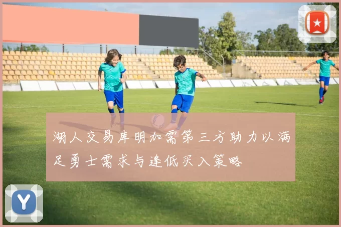 湖人交易库明加需第三方助力以满足勇士需求与逢低买入策略