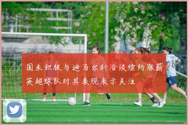 国米积极与迪马尔科洽谈续约涨薪英超球队对其表现表示关注
