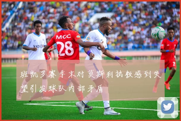 班凯罗赛季末对莫斯利执教感到失望引发球队内部矛盾